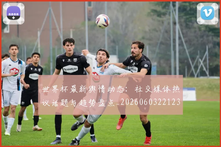 世界杯最新舆情动态:社交媒体热议话题与趋势盘点_20260603221237_20260702195830