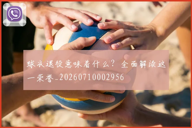 球衣退役意味着什么？全面解读这一荣誉_20260710002956