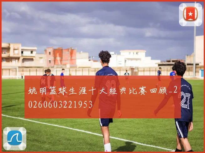 姚明篮球生涯十大经典比赛回顾_20260603221953