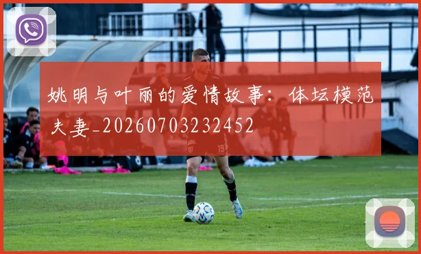 姚明与叶丽的爱情故事:体坛模范夫妻_20260703232452