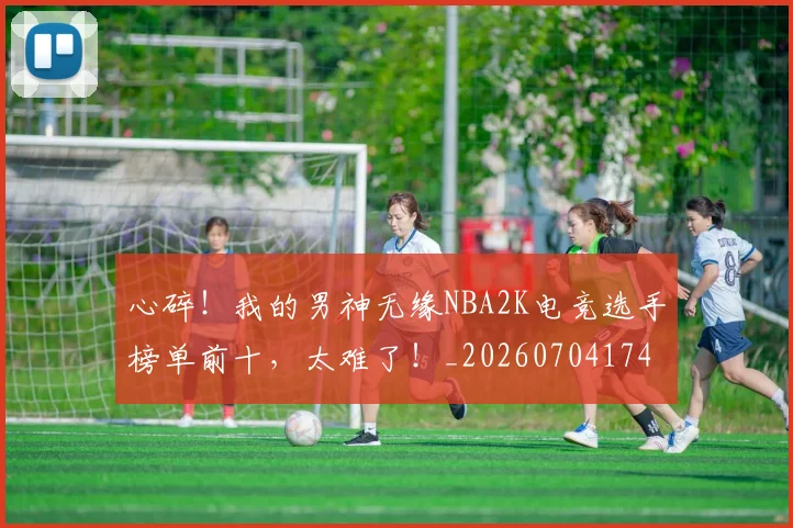 心碎！我的男神无缘NBA2K电竞选手榜单前十，太难了！_20260704174035_20260722163540