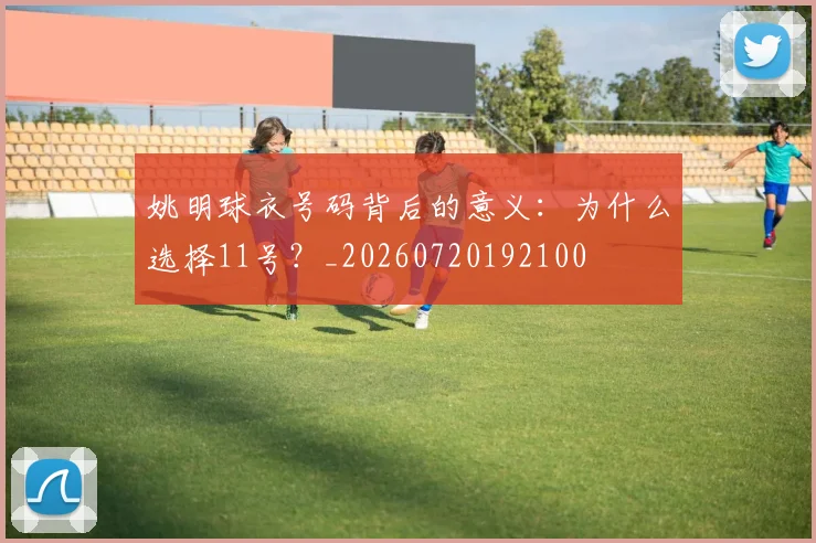 姚明球衣号码背后的意义：为什么选择11号？_20260720192100
