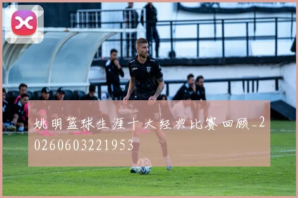 姚明篮球生涯十大经典比赛回顾_20260603221953