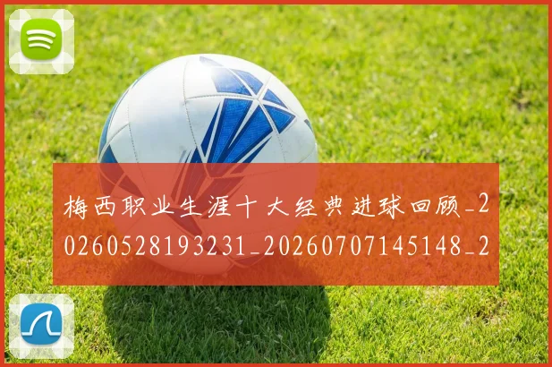 梅西职业生涯十大经典进球回顾_20260528193231_20260707145148_20260731182250