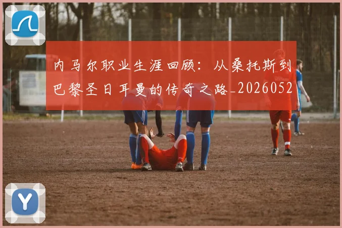 内马尔职业生涯回顾:从桑托斯到巴黎圣日耳曼的传奇之路_20260529200243