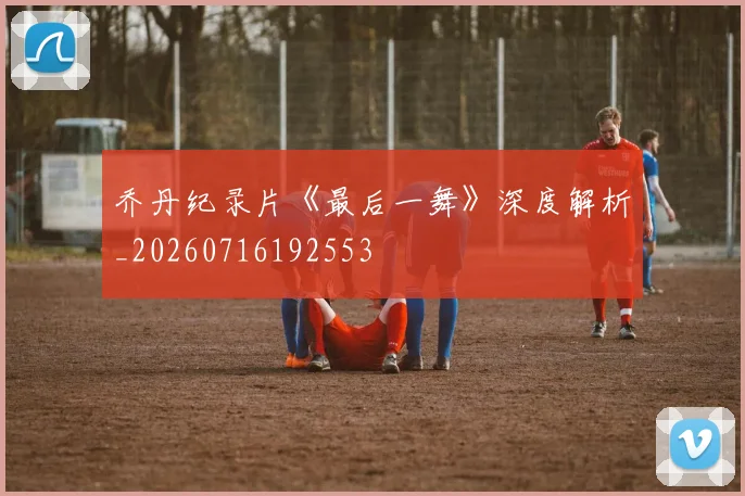 乔丹纪录片《最后一舞》深度解析_20260716192553
