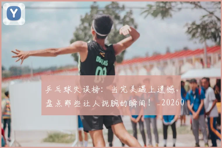 乒乓球失误榜:当完美遇上遗憾,盘点那些让人扼腕的瞬间!_20260703205858