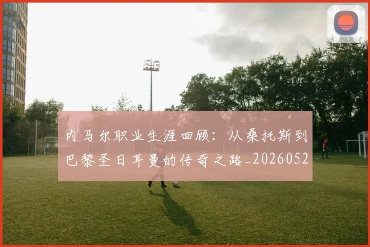内马尔职业生涯回顾：从桑托斯到巴黎圣日耳曼的传奇之路_20260529200243_20260704165652