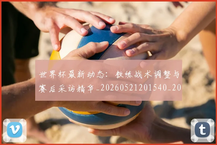 世界杯最新动态：教练战术调整与赛后采访精华_20260521201540_20260702174104