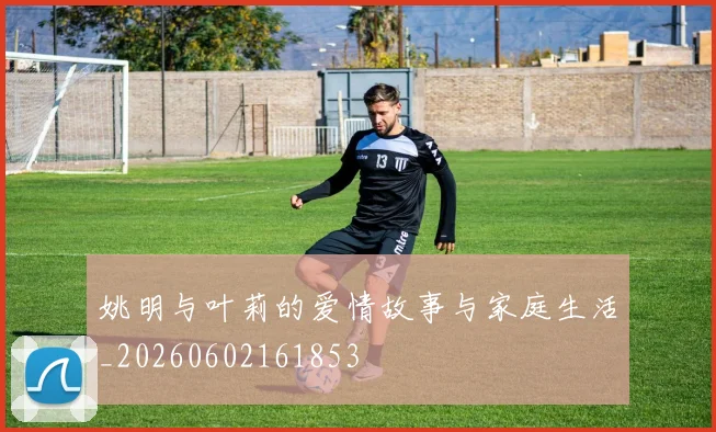 姚明与叶莉的爱情故事与家庭生活_20260602161853