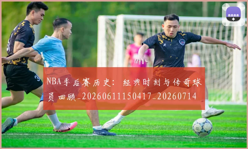NBA季后赛历史:经典时刻与传奇球员回顾_20260611150417_20260714210913