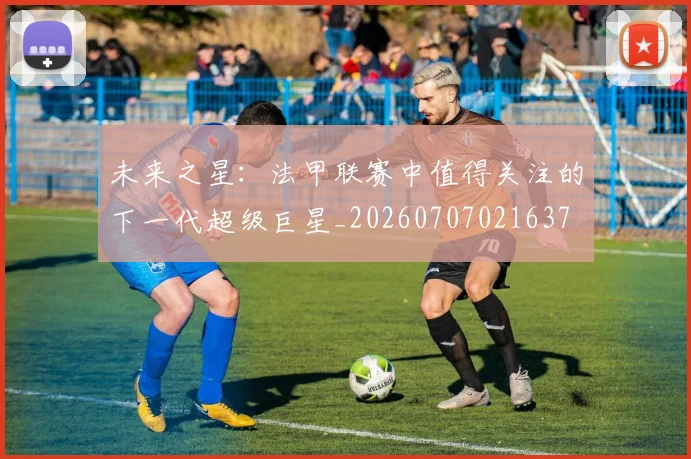 未来之星：法甲联赛中值得关注的下一代超级巨星_20260707021637