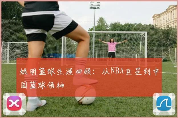 姚明篮球生涯回顾:从NBA巨星到中国篮球领袖