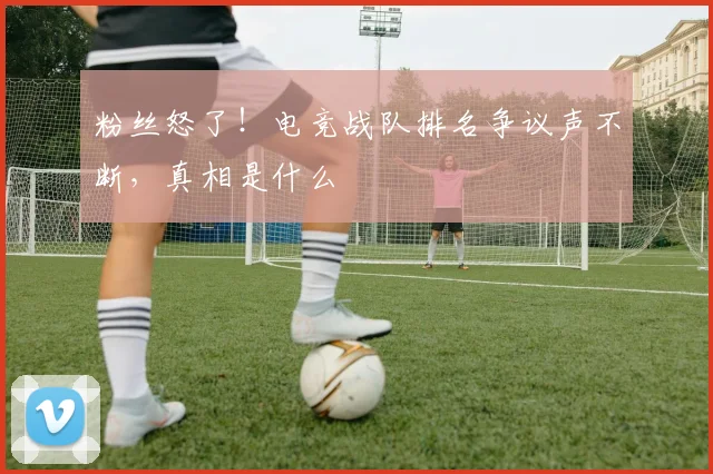 粉丝怒了！电竞战队排名争议声不断，真相是什么
