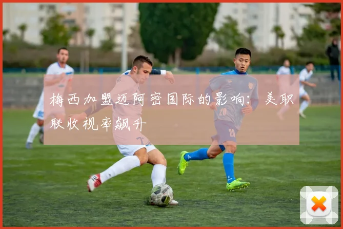 梅西加盟迈阿密国际的影响：美职联收视率飙升