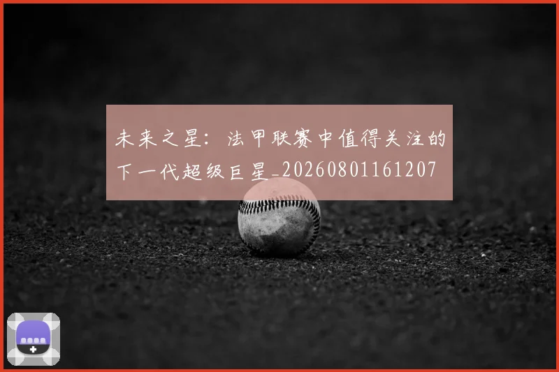 未来之星：法甲联赛中值得关注的下一代超级巨星_20260801161207