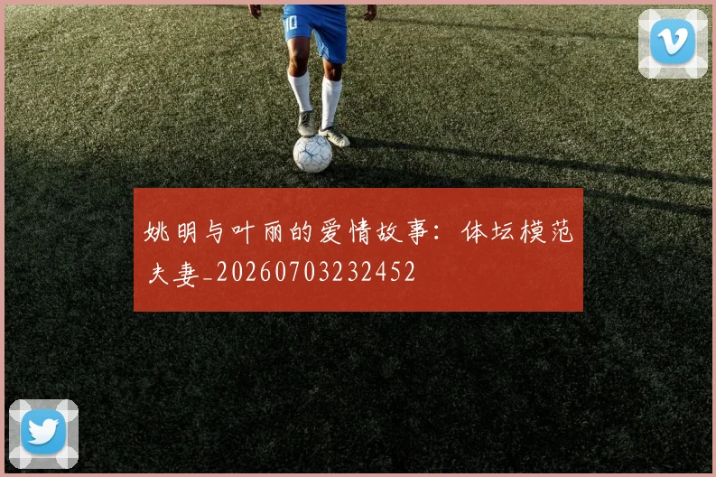 姚明与叶丽的爱情故事：体坛模范夫妻_20260703232452