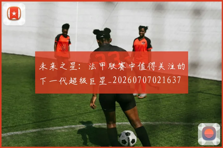 未来之星：法甲联赛中值得关注的下一代超级巨星_20260707021637